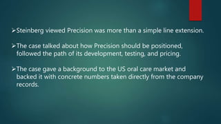 Steinberg viewed Precision was more than a simple line extension.
The case talked about how Precision should be positioned,
followed the path of its development, testing, and pricing.
The case gave a background to the US oral care market and
backed it with concrete numbers taken directly from the company
records.
 
