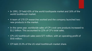 • In 1991, CP held 43% of the world toothpaste market and 16% of the
world toothbrush market.
• A team of 170 CP researches worked and the company launched two
new products in the market.
• In the same year, worldwide sales of CP’s oral care products increased to
$1.2 billion. This accounted to 22% of CP’s total sales.
• CP’s US toothbrush sales were $77 million, with an operating profit of
$9.8 million.
• CP held 23.3% of the US retail toothbrush market share.
 