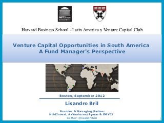 Harvard Business School - Latin America y Venture Capital Club


Venture Capital Opportunities in South America
        A Fund Manager's Perspective




                     Boston, September 2012

                        Lisandro Bril
                      Founder & Managing Partner
                HoldInvest, AxVentures/Pymar & EMVC1
                          Twitter: @lisandrobril                   1
 