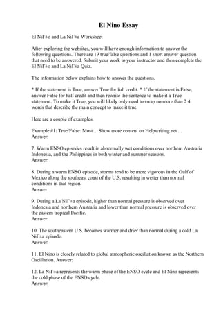 El Nino Essay
El NiГ±o and La NiГ±a Worksheet
After exploring the websites, you will have enough information to answer the
following questions. There are 19 true/false questions and 1 short answer question
that need to be answered. Submit your work to your instructor and then complete the
El NiГ±o and La NiГ±a Quiz.
The information below explains how to answer the questions.
* If the statement is True, answer True for full credit. * If the statement is False,
answer False for half credit and then rewrite the sentence to make it a True
statement. To make it True, you will likely only need to swap no more than 2 4
words that describe the main concept to make it true.
Here are a couple of examples.
Example #1: True/False: Most ... Show more content on Helpwriting.net ...
Answer:
7. Warm ENSO episodes result in abnormally wet conditions over northern Australia,
Indonesia, and the Philippines in both winter and summer seasons.
Answer:
8. During a warm ENSO episode, storms tend to be more vigorous in the Gulf of
Mexico along the southeast coast of the U.S. resulting in wetter than normal
conditions in that region.
Answer:
9. During a La NiГ±a episode, higher than normal pressure is observed over
Indonesia and northern Australia and lower than normal pressure is observed over
the eastern tropical Pacific.
Answer:
10. The southeastern U.S. becomes warmer and drier than normal during a cold La
NiГ±a episode.
Answer:
11. El Nino is closely related to global atmospheric oscillation known as the Northern
Oscillation. Answer:
12. La NiГ±a represents the warm phase of the ENSO cycle and El Nino represents
the cold phase of the ENSO cycle.
Answer:
 