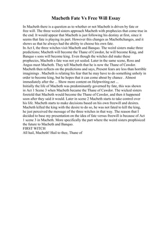 Macbeth Fate Vs Free Will Essay
In Macbeth there is a question as to whether or not Macbeth is driven by fate or
free will. The three weird sisters approach Macbeth with prophecies that come true in
the end. It would appear that Macbeth is just following his destiny at first, since it
seems that fate is playing its part. However this changes as Macbethchanges, and it
shows us that he always had the ability to choose his own fate.
In Act I, the three witches visit Macbeth and Banquo. The weird sisters make three
predictions; Macbeth will become the Thane of Cawdor, he will become King, and
Banquo s sons will become king. Even though the witches did make these
prophecies, Macbeth s fate was not yet sealed. Later in the same scene, Ross and
Angus meet Macbeth. They tell Macbeth that he is now the Thane of Cawdor.
Macbeth then reflects on the predictions and says, Present fears are less than horrible
imaginings . Macbeth is relating his fear that he may have to do something unholy in
order to become king, but he hopes that it can come about by chance . Almost
immediately after the ... Show more content on Helpwriting.net ...
Initially the life of Macbeth was predominantly governed by fate, this was shown
in Act 1 Scene 3 when Macbeth became the Thane of Cawdor. The wicked sisters
foretold that Macbeth would become the Thane of Cawdor, and then it happened
soon after they said it would. Later in scene 2 Macbeth starts to take control over
his life. Macbeth starts to make decisions based on his own freewill and desires.
Macbeth killed the king with the desire to do so, he was not fated to kill the king,
he just perceived the message of the three witches in that way. The reason that I
decided to base my presentation on the idea of fate versus freewill is because of Act
1 scene 3 in Macbeth. More specifically the part where the weird sisters prophisiced
the future to Macbeth and Banquo.
FIRST WITCH
All hail, Macbeth! Hail to thee, Thane of
 