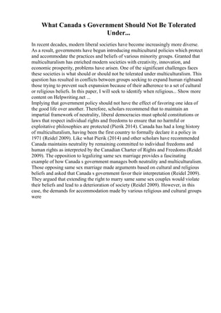 What Canada s Government Should Not Be Tolerated
Under...
In recent decades, modern liberal societies have become increasingly more diverse.
As a result, governments have begun introducing multicultural policies which protect
and accommodate the practices and beliefs of various minority groups. Granted that
multiculturalism has enriched modern societies with creativity, innovation, and
economic prosperity, problems have arisen. One of the significant challenges faces
these societies is what should or should not be tolerated under multiculturalism. This
question has resulted in conflicts between groups seeking to expand human rightsand
those trying to prevent such expansion because of their adherence to a set of cultural
or religious beliefs. In this paper, I will seek to identify when religious... Show more
content on Helpwriting.net ...
Implying that government policy should not have the effect of favoring one idea of
the good life over another. Therefore, scholars recommend that to maintain an
impartial framework of neutrality, liberal democracies must uphold constitutions or
laws that respect individual rights and freedoms to ensure that no harmful or
exploitative philosophies are protected (Pierik 2014). Canada has had a long history
of multiculturalism, having been the first country to formally declare it a policy in
1971 (Reidel 2009). Like what Pierik (2014) and other scholars have recommended
Canada maintains neutrality by remaining committed to individual freedoms and
human rights as interpreted by the Canadian Charter of Rights and Freedoms (Reidel
2009). The opposition to legalizing same sex marriage provides a fascinating
example of how Canada s government manages both neutrality and multiculturalism.
Those opposing same sex marriage made arguments based on cultural and religious
beliefs and asked that Canada s government favor their interpretation (Reidel 2009).
They argued that extending the right to marry same same sex couples would violate
their beliefs and lead to a deterioration of society (Reidel 2009). However, in this
case, the demands for accommodation made by various religious and cultural groups
were
 