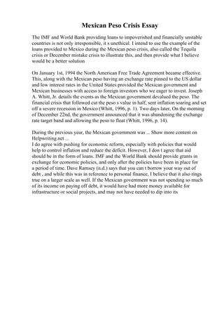 Mexican Peso Crisis Essay
The IMF and World Bank providing loans to impoverished and financially unstable
countries is not only irresponsible, it s unethical. I intend to use the example of the
loans provided to Mexico during the Mexican peso crisis, also called the Tequila
crisis or December mistake crisis to illustrate this, and then provide what I believe
would be a better solution
On January 1st, 1994 the North American Free Trade Agreement became effective.
This, along with the Mexican peso having an exchange rate pinned to the US dollar
and low interest rates in the United States provided the Mexican government and
Mexican businesses with access to foreign investors who we eager to invest. Joseph
A. Whitt, Jr. details the events as the Mexican government devalued the peso. The
financial crisis that followed cut the peso s value in half, sent inflation soaring and set
off a severe recession in Mexico (Whitt, 1996, p. 1). Two days later, On the morning
of December 22nd, the government announced that it was abandoning the exchange
rate target band and allowing the peso to float (Whitt, 1996, p. 14).
During the previous year, the Mexican government was ... Show more content on
Helpwriting.net ...
I do agree with pushing for economic reform, especially with policies that would
help to control inflation and reduce the deficit. However, I don t agree that aid
should be in the form of loans. IMF and the World Bank should provide grants in
exchange for economic policies, and only after the policies have been in place for
a period of time. Dave Ramsey (n.d.) says that you can t borrow your way out of
debt , and while this was in reference to personal finance, I believe that it also rings
true on a larger scale as well. If the Mexican government was not spending so much
of its income on paying off debt, it would have had more money available for
infrastructure or social projects, and may not have needed to dip into its
 