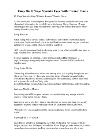Essay On 12 Ways Spoonies Cope With Chronic Illness
12 Ways Spoonies Cope With the Stress of Chronic Illness
As I ve mentioned in earlier posts, Instagram has become an absolute treasure trove
of practical information for people living with chronic illness. Here are 12 ways
spoonies just like you cope with the stress of living with an invisible illness while
having fun at the same time!
Being Stubborn
When living with a chronic illness, stubbornness can be both your best and your
worst asset. On the one hand, you re incredibly determined to not let your condition
get the best of you, on the other, you tend to overdo it.
Still, being tenacious and having a fighting spirit is one of the most effective ways to
cope with the stress of chronic illness.
Keep on keeping on, spoonie ... Show more content on Helpwriting.net ...
https://www.psychologytoday.com/blog/emotional freedom/201007/the health
benefits tears
Using Social Media
Connecting with others who understand exactly what you re going through can be a
life saver. There is a very large and accepting group of people on social media
websites like Facebook, Twitter, and Instagram who continually support each other
and help ease the burden of daily pain.
Look for hashtags such as, #spoonie, #chronicillness, #chronicpain, and #chroniclife.
Watching Mindless Movies
Distracting yourself from your pain can be a very healthy way to cope with the
stress of living with a chronic illness.
Watching a movie you don t have to pay attention to, means you have two socially
acceptable hours to stare at one fixed object, let your mind wander, and relax.
(Alternatively, you can get lost in the ridiculous plot and forget your troubles for a
while.)
Napping Like It s Your Job
I don t know about you, but napping is, by far, my favorite way to cope with my
fatigue, anxiety, and feelings of overwhelm. When things get to be too much, I slip in
my earbuds, turn on some soothing music, recline in my chair, and take a nap.
 