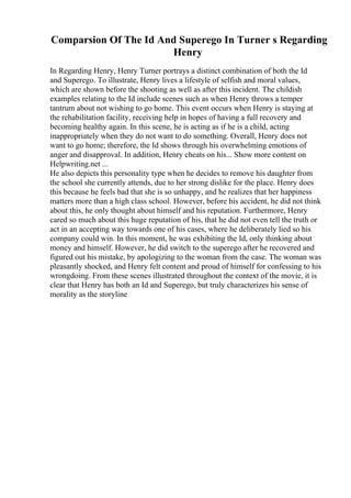 Comparsion Of The Id And Superego In Turner s Regarding
Henry
In Regarding Henry, Henry Turner portrays a distinct combination of both the Id
and Superego. To illustrate, Henry lives a lifestyle of selfish and moral values,
which are shown before the shooting as well as after this incident. The childish
examples relating to the Id include scenes such as when Henry throws a temper
tantrum about not wishing to go home. This event occurs when Henry is staying at
the rehabilitation facility, receiving help in hopes of having a full recovery and
becoming healthy again. In this scene, he is acting as if he is a child, acting
inappropriately when they do not want to do something. Overall, Henry does not
want to go home; therefore, the Id shows through his overwhelming emotions of
anger and disapproval. In addition, Henry cheats on his... Show more content on
Helpwriting.net ...
He also depicts this personality type when he decides to remove his daughter from
the school she currently attends, due to her strong dislike for the place. Henry does
this because he feels bad that she is so unhappy, and he realizes that her happiness
matters more than a high class school. However, before his accident, he did not think
about this, he only thought about himself and his reputation. Furthermore, Henry
cared so much about this huge reputation of his, that he did not even tell the truth or
act in an accepting way towards one of his cases, where he deliberately lied so his
company could win. In this moment, he was exhibiting the Id, only thinking about
money and himself. However, he did switch to the superego after he recovered and
figured out his mistake, by apologizing to the woman from the case. The woman was
pleasantly shocked, and Henry felt content and proud of himself for confessing to his
wrongdoing. From these scenes illustrated throughout the context of the movie, it is
clear that Henry has both an Id and Superego, but truly characterizes his sense of
morality as the storyline
 