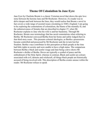 Theme Of Colonialism In Jane Eyre
Jane Eyre by Charlotte Bronte is a classic Victorian novel that shows the epic love
story between the heroine Jane and Mr Rochester. However, if a reader was to
delve deeper and look between the lines, they would realise that Bronte s novel in
fact covers a wide range of societal issues circulating in 1840 s England. I am going
to be exploring the connotations of colonialism, the blame of the mentally ill, and
the submissiveness of females that are described in chapter 27, when Mr
Rochester explains to Jane who his wife is and her backstory. Through Mr
Rochester, Bronte uses terminology that has racial connotations when referring to
Bertha. Mr Rochester conveyed Bertha from her home and safely lodged (her) in
that third story room . This presents colonial ideologies, as Bertha s possessions
became controlled and possessed by Mr Rochester and she in turn lost her
freedom. Bertha s race contributes to this perception as black people at the time
had little rights in society and were unable to have a high status. The comparison
between Bertha s black and scarlet visage and Jane being a dove shows Mr
Rochester s dislike of Bertha. Doves are typically a symbol of peace and the
embodiment of the Holy Spirit, whereas in contrast, Black and scarlet are colours
associated with evil, demons and witchcraft, all things black people are historically
accused of being involved with. This description of Bertha creates unease within the
reader. Mr Rochester refuses to speak
 