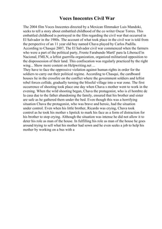 Voces Inocentes Civil War
The 2004 film Voces Inocentes directed by a Mexican filmmaker Luis Mandoki,
seeks to tell a story about embattled childhood of the co writer Oscar Torres. This
embattled childhood is portrayed in the film regarding the civil war that occurred in
El Salvador in the 1980s. The account of what took place in the civil war is told from
the perspective of an 11 year old boy named Chava played by Carlos Padilla.
According to Chasqui 2007, The El Salvador civil war commenced when the farmers
who were a part of the political party, Frente Farabundo MartГ para la LiberaciГіn
Nacional, FMLN, a leftist guerrilla organization, organized militarized opposition to
the dispossession of their land. This confiscation was regularly practiced by the right
wing... Show more content on Helpwriting.net ...
They have to face the oppressive violation against human rights in order for the
soldiers to carry out their political regime. According to Chasqui, the cardboard
houses lie in the crossfire on the conflict where the government soldiers and leftist
rebel forces collide, gradually turning the blissful village into a war zone. The first
occurrence of shooting took place one day when Chava s mother went to work in the
evening. When the wild shooting began, Chava the protagonist, who is el hombre de
la casa due to the father abandoning the family, ensured that his brother and sister
are safe as he gathered them under the bed. Even though this was a horrifying
situation Chava the protagonist, who was brave and heroic, had the situation
under control. Even when his little brother, Ricardo was crying, Chava took
control as he took his mother s lipstick to mark his face as a form of distraction for
his brother to stop crying. Although the situation was intense he did not allow it to
deter his role as man of the house. In fulfilling his role as man of the house he goes
around trying to sell what his mother had sown and he even seeks a job to help his
mother by working on a bus with a
 