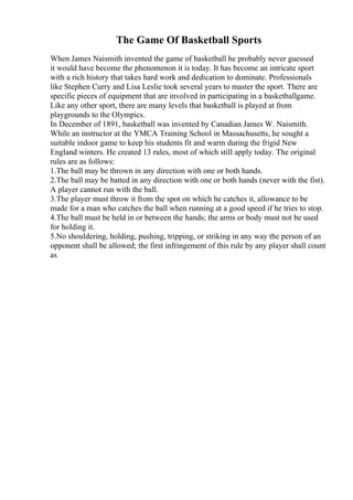 The Game Of Basketball Sports
When James Naismith invented the game of basketball he probably never guessed
it would have become the phenomenon it is today. It has become an intricate sport
with a rich history that takes hard work and dedication to dominate. Professionals
like Stephen Curry and Lisa Leslie took several years to master the sport. There are
specific pieces of equipment that are involved in participating in a basketballgame.
Like any other sport, there are many levels that basketball is played at from
playgrounds to the Olympics.
In December of 1891, basketball was invented by Canadian James W. Naismith.
While an instructor at the YMCA Training School in Massachusetts, he sought a
suitable indoor game to keep his students fit and warm during the frigid New
England winters. He created 13 rules, most of which still apply today. The original
rules are as follows:
1.The ball may be thrown in any direction with one or both hands.
2.The ball may be batted in any direction with one or both hands (never with the fist).
A player cannot run with the ball.
3.The player must throw it from the spot on which he catches it, allowance to be
made for a man who catches the ball when running at a good speed if he tries to stop.
4.The ball must be held in or between the hands; the arms or body must not be used
for holding it.
5.No shouldering, holding, pushing, tripping, or striking in any way the person of an
opponent shall be allowed; the first infringement of this rule by any player shall count
as
 