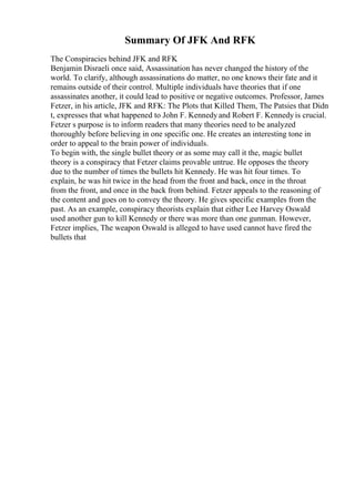 Summary Of JFK And RFK
The Conspiracies behind JFK and RFK
Benjamin Disraeli once said, Assassination has never changed the history of the
world. To clarify, although assassinations do matter, no one knows their fate and it
remains outside of their control. Multiple individuals have theories that if one
assassinates another, it could lead to positive or negative outcomes. Professor, James
Fetzer, in his article, JFK and RFK: The Plots that Killed Them, The Patsies that Didn
t, expresses that what happened to John F. Kennedyand Robert F. Kennedy is crucial.
Fetzer s purpose is to inform readers that many theories need to be analyzed
thoroughly before believing in one specific one. He creates an interesting tone in
order to appeal to the brain power of individuals.
To begin with, the single bullet theory or as some may call it the, magic bullet
theory is a conspiracy that Fetzer claims provable untrue. He opposes the theory
due to the number of times the bullets hit Kennedy. He was hit four times. To
explain, he was hit twice in the head from the front and back, once in the throat
from the front, and once in the back from behind. Fetzer appeals to the reasoning of
the content and goes on to convey the theory. He gives specific examples from the
past. As an example, conspiracy theorists explain that either Lee Harvey Oswald
used another gun to kill Kennedy or there was more than one gunman. However,
Fetzer implies, The weapon Oswald is alleged to have used cannot have fired the
bullets that
 