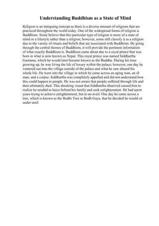 Understanding Buddhism as a State of Mind
Religion is an intriguing concept as there is a diverse amount of religions that are
practiced throughout the world today. One of the widespread forms of religion is
Buddhism. Some believe that this particular type of religion is more of a state of
mind or a lifestyle rather than a religion; however, some still classify it as a religion
due to the variety of rituals and beliefs that are associated with Buddhism. By going
through the central themes of Buddhism, it will provide the pertinent information
of what exactly Buddhism is. Buddhism came about due to a royal prince that was
born in what is now known as Nepal. This royal prince was named Siddhartha
Gautama, which he would later become known as the Buddha. During his time
growing up, he was living the life of luxury within the palace; however, one day he
ventured out into the village outside of the palace and what he saw altered his
whole life. He went into the village in which he came across an aging man, an ill
man, and a corpse. Siddhartha was completely appalled and did not understand how
this could happen to people. He was not aware that people suffered through life and
then ultimately died. This shocking visual that Siddhartha observed caused him to
realize he needed to leave behind his family and seek enlightenment. He had spent
years trying to achieve enlightenment, but to no avail. One day he came across a
tree, which is known as the Bodhi Tree in Bodh Gaya, that he decided he would sit
under until
 