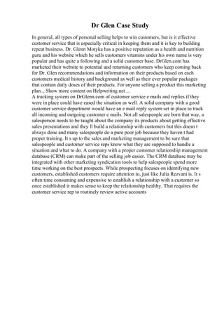 Dr Glen Case Study
In general, all types of personal selling helps to win customers, but is it effective
customer service that is especially critical in keeping them and it is key to building
repeat business. Dr. Glenn Motyka has a positive reputation as a health and nutrition
guru and his website which he sells customers vitamins under his own name is very
popular and has quite a following and a solid customer base. DrGlen.com has
marketed their website to potential and returning customers who keep coming back
for Dr. Glen recommendations and information on their products based on each
customers medical history and background as well as their ever popular packages
that contain daily doses of their products. For anyone selling a product this marketing
plan... Show more content on Helpwriting.net ...
A tracking system on DrGlenn.com of customer service e mails and replies if they
were in place could have eased the situation as well. A solid company with a good
customer service department would have an e mail reply system set in place to track
all incoming and outgoing customer e mails. Not all salespeople are born that way, a
salesperson needs to be taught about the company its products about getting effective
sales presentations and they ll build a relationship with customers but this doesn t
always done and many salespeople do a pure poor job because they haven t had
proper training. It s up to the sales and marketing management to be sure that
salespeople and customer service reps know what they are supposed to handle a
situation and what to do. A company with a proper customer relationship management
database (CRM) can make part of the selling job easier. The CRM database may be
integrated with other marketing syndication tools to help salespeople spend more
time working on the best prospects. While prospecting focuses on identifying new
customers, established customers require attention to, just like Julia Rezvani is. It s
often time consuming and expensive to establish a relationship with a customer so
once established it makes sense to keep the relationship healthy. That requires the
customer service rep to routinely review active accounts
 
