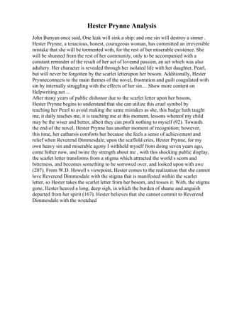 Hester Prynne Analysis
John Bunyan once said, One leak will sink a ship: and one sin will destroy a sinner .
Hester Prynne, a tenacious, honest, courageous woman, has committed an irreversible
mistake that she will be tormented with, for the rest of her miserable existence. She
will be shunned from the rest of her community, only to be accompanied with a
constant reminder of the result of her act of loveand passion, an act which was also
adultery. Her character is revealed through her isolated life with her daughter, Pearl,
but will never be forgotten by the scarlet letterupon her bosom. Additionally, Hester
Prynneconnects to the main themes of the novel, frustration and guilt coagulated with
sin by internally struggling with the effects of her sin.... Show more content on
Helpwriting.net ...
After many years of public dishonor due to the scarlet letter upon her bosom,
Hester Prynne begins to understand that she can utilize this cruel symbol by
teaching her Pearl to avoid making the same mistakes as she, this badge hath taught
me, it daily teaches me, it is teaching me at this moment, lessons whereof my child
may be the wiser and better, albeit they can profit nothing to myself (92). Towards
the end of the novel, Hester Prynne has another moment of recognition; however,
this time, her catharsis comforts her because she feels a sense of achievement and
relief when Reverend Dimmesdale, upon the scaffold cries, Hester Prynne, for my
own heavy sin and miserable agony I withheld myself from doing seven years ago,
come hither now, and twine thy strength about me , with this shocking public display,
the scarlet letter transforms from a stigma which attracted the world s scorn and
bitterness, and becomes something to be sorrowed over, and looked upon with awe
(207). From W.D. Howell s viewpoint, Hester comes to the realization that she cannot
love Reverend Dimmesdale with the stigma that is manifested within the scarlet
letter, so Hester takes the scarlet letter from her bosom, and tosses it. With, the stigma
gone, Hester heaved a long, deep sigh, in which the burden of shame and anguish
departed from her spirit (167). Hester believes that she cannot commit to Reverend
Dimmesdale with the wretched
 