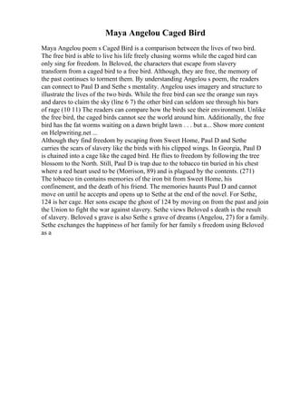 Maya Angelou Caged Bird
Maya Angelou poem s Caged Bird is a comparison between the lives of two bird.
The free bird is able to live his life freely chasing worms while the caged bird can
only sing for freedom. In Beloved, the characters that escape from slavery
transform from a caged bird to a free bird. Although, they are free, the memory of
the past continues to torment them. By understanding Angelou s poem, the readers
can connect to Paul D and Sethe s mentality. Angelou uses imagery and structure to
illustrate the lives of the two birds. While the free bird can see the orange sun rays
and dares to claim the sky (line 6 7) the other bird can seldom see through his bars
of rage (10 11) The readers can compare how the birds see their environment. Unlike
the free bird, the caged birds cannot see the world around him. Additionally, the free
bird has the fat worms waiting on a dawn bright lawn . . . but a... Show more content
on Helpwriting.net ...
Although they find freedom by escaping from Sweet Home, Paul D and Sethe
carries the scars of slavery like the birds with his clipped wings. In Georgia, Paul D
is chained into a cage like the caged bird. He flies to freedom by following the tree
blossom to the North. Still, Paul D is trap due to the tobacco tin buried in his chest
where a red heart used to be (Morrison, 89) and is plagued by the contents. (271)
The tobacco tin contains memories of the iron bit from Sweet Home, his
confinement, and the death of his friend. The memories haunts Paul D and cannot
move on until he accepts and opens up to Sethe at the end of the novel. For Sethe,
124 is her cage. Her sons escape the ghost of 124 by moving on from the past and join
the Union to fight the war against slavery. Sethe views Beloved s death is the result
of slavery. Beloved s grave is also Sethe s grave of dreams (Angelou, 27) for a family.
Sethe exchanges the happiness of her family for her family s freedom using Beloved
as a
 