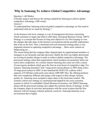 Why Is Samsung To Achieve Global Competitive Advantage
Question 1 (40 Marks)
Critically analyze and discuss the strategy adopted by Samsung to achieve global
competitive Advantage. (500 words)
Answer 1
To understand how Samsung achieved global competitive advantage we first need to
understand what do we mean by Strategy ?
At the business unit level, strategy is a set of management decisions concerning
which customers to target and what to offer them. (European Business Forum, 2007)1
Strategy is a concept that focuses on long term objectives of a firm keeping in view
the changes that take place in the business environment and the possible implications
that it has on the firm. Thus, a dominant and well structured strategy plays a very
important element in capturing competitive advantage ... Show more content on
Helpwriting.net ...
The reason being that the company didn t depend upon its organizational members or
managers to act rationally and take decisions. Rather the firm was highly determined
on revising its product design in order to achieve global competitive advantage. The
processual strategy states that organizations whose products are genuinely better can
outwit their competitors. In a similar manner Samsung also came out with a variety
of convergence products which gave the firm an extra boost of competitive edge. For
instance, Samsung launched 5 and 7 mega pixel camera phones in 2005 along with a
10 mega pixel camera in 2005. It also launched the SGH i310, a phone with a
capacity of 8 GB that could easily store about 2,000 MP3 files. By offering products
that were completely different and unique with respect to their design, features,
quality etc. Samsung soon occupied a major share in the electronics market. The
systemic school sees strategy as constrained and shaped by the socio economic
systems in which it is embedded. (Small Business Economics, Jan 2009)3 Samsung
along with the processual strategy also adopts the systemic theory of strategy. In that
the company aligns its activities and products with the social systems that the firm
interacts with for instance cultural, political, social etc. Samsung functions in an
environment that is highly
 