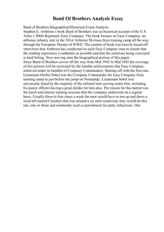 Band Of Brothers Analysis Essay
Band of Brothers Biographical/Historical Event Analysis
Stephen E. Ambrose s book Band of Brothers was an historical account of the U.S
Army s 506th Regiment, Easy Company. The book focuses on Easy Company, an
airborne infantry unit in the 101st Airborne Division from training camp all the way
through the European Theater of WWII. The content of book was heavily based off
interviews that Ambrose has conducted on each Easy Company man to ensure that
the reading experience is authentic as possible and that the emotions being conveyed
is hard hitting. Now moving onto the biographical portion of this paper.
Since Band of Brothers covers all the way from Mid 1942 to Mid 1945 the coverage
of this portion will be sectioned by the notable achievements that Easy Company
achieved under its handful of Company Commanders. Starting off with the first one,
Lieutenant Herbet Sobel was the Company Commander for Easy Company from
training camp to just before the jump on Normandy. Lieutenant Sobel was
universally hated by the majority of the enlisted men serving under him, including
his junior officers having a great dislike for him also. The reason for this hatred was
the harsh and intense training sessions that the company underwent on a regular
basis. Usually three to four times a week the men would have to run up and down a
local hill named Currahee that was around a six mile round trip, they would do this
run, rain or shine and commonly used as punishment for petty infractions. One
 