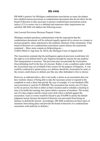 Hb 4446
HB 4446 is positive for Michigan condominium associations as many developers
have drafted onerous provisions in condominium documents that do not allow for the
board of directors to take necessary to protect condominium associations action
unless a 2/3 co owner vote is a obtained and numerous other requirements are
satisfied. HB 4446 will address the following issues:
Anti Lawsuit Provisions Decrease Property Values
Michigan residents purchase condominiums with the expectation that the
condominium documents will be enforced equally against all co owners as a means to
increase property values and preserve the aesthetic character of the community. If the
board of directors of a condominium association cannot enforce the restrictions
contained ... Show more content on Helpwriting.net ...
314663 (Mich Ct App June 24, 2014), the Michigan Court of Appeals held:
The Association contends that the prelitigation approval provision would deny [it]
the right to even defend itself in any litigation brought by anyone for any purpose.
This interpretation is incorrect. The provision does not preclude the Association
from defending itself in the face of a lawsuit. Rather, it sets a condition under which
the Association may act on behalf of the owners for the purpose of litigation. A vote
could be conducted to spend money on a defense should the Association be sued, or
the owners could choose to default, just like any other defendant is free to choose.
However, as indicated above, this is not really a choice as an association does not
have realistic chance of being able to take the necessary action to respond to the
complaint in such a short time period. By way of example, if a one hundred (100)
unit association is sued for $1,000,000. The association has twenty one (21) days
to file an answer, but fails to either a) find a location and/or schedule a meeting in
time or b) holds the meeting, but cannot obtain a quorum of members. The twenty
one (21) days elapses and the circuit court clerk enters a default against the
association. Each co owner would be forced to pay $10,000 to satisfy the default
judgment merely because the board of directors was prevented from hiring an
attorney to defend the lawsuit. Accordingly, HB 4446 would prevent these types of
situations from taking place and provide the board of directors of a condominium
association with authority to defend a
 