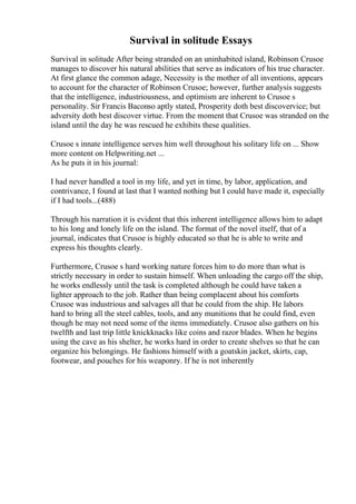Survival in solitude Essays
Survival in solitude After being stranded on an uninhabited island, Robinson Crusoe
manages to discover his natural abilities that serve as indicators of his true character.
At first glance the common adage, Necessity is the mother of all inventions, appears
to account for the character of Robinson Crusoe; however, further analysis suggests
that the intelligence, industriousness, and optimism are inherent to Crusoe s
personality. Sir Francis Baconso aptly stated, Prosperity doth best discovervice; but
adversity doth best discover virtue. From the moment that Crusoe was stranded on the
island until the day he was rescued he exhibits these qualities.
Crusoe s innate intelligence serves him well throughout his solitary life on ... Show
more content on Helpwriting.net ...
As he puts it in his journal:
I had never handled a tool in my life, and yet in time, by labor, application, and
contrivance, I found at last that I wanted nothing but I could have made it, especially
if I had tools...(488)
Through his narration it is evident that this inherent intelligence allows him to adapt
to his long and lonely life on the island. The format of the novel itself, that of a
journal, indicates that Crusoe is highly educated so that he is able to write and
express his thoughts clearly.
Furthermore, Crusoe s hard working nature forces him to do more than what is
strictly necessary in order to sustain himself. When unloading the cargo off the ship,
he works endlessly until the task is completed although he could have taken a
lighter approach to the job. Rather than being complacent about his comforts
Crusoe was industrious and salvages all that he could from the ship. He labors
hard to bring all the steel cables, tools, and any munitions that he could find, even
though he may not need some of the items immediately. Crusoe also gathers on his
twelfth and last trip little knickknacks like coins and razor blades. When he begins
using the cave as his shelter, he works hard in order to create shelves so that he can
organize his belongings. He fashions himself with a goatskin jacket, skirts, cap,
footwear, and pouches for his weaponry. If he is not inherently
 