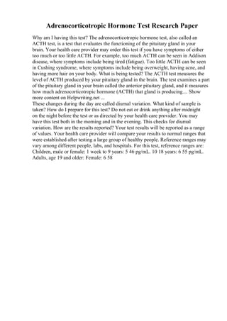 Adrenocorticotropic Hormone Test Research Paper
Why am I having this test? The adrenocorticotropic hormone test, also called an
ACTH test, is a test that evaluates the functioning of the pituitary gland in your
brain. Your health care provider may order this test if you have symptoms of either
too much or too little ACTH. For example, too much ACTH can be seen in Addison
disease, where symptoms include being tired (fatigue). Too little ACTH can be seen
in Cushing syndrome, where symptoms include being overweight, having acne, and
having more hair on your body. What is being tested? The ACTH test measures the
level of ACTH produced by your pituitary gland in the brain. The test examines a part
of the pituitary gland in your brain called the anterior pituitary gland, and it measures
how much adrenocorticotropic hormone (ACTH) that gland is producing.... Show
more content on Helpwriting.net ...
These changes during the day are called diurnal variation. What kind of sample is
taken? How do I prepare for this test? Do not eat or drink anything after midnight
on the night before the test or as directed by your health care provider. You may
have this test both in the morning and in the evening. This checks for diurnal
variation. How are the results reported? Your test results will be reported as a range
of values. Your health care provider will compare your results to normal ranges that
were established after testing a large group of healthy people. Reference ranges may
vary among different people, labs, and hospitals. For this test, reference ranges are:
Children, male or female: 1 week to 9 years: 5 46 pg/mL. 10 18 years: 6 55 pg/mL.
Adults, age 19 and older: Female: 6 58
 