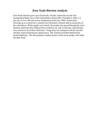 Zora Neale Hurston Analysis
Zora Neale Hurston grew up in Eatonville, Florida. Eatonville was the first
incorporated black town in the United States (Eatonville). Founded in 1886, it is
just one of over 100 such towns founded just before the 1900 s (Eatonville).
Growing up in exclusively a colored town (Hurston), Hurston had no awareness of
her coloredness. White people were merely the people who passed through the town.
Hurston stated that they differed from colored to me only in that they rode through
town and never lived there (Hurston). Young Zora was intrigued with the travelers
and they enjoyed hearing her speak pieces. The colored townsfolk deplored her
joyful tendencies. This line painted a somber picture of the towns people, still under
the dark cloud
 