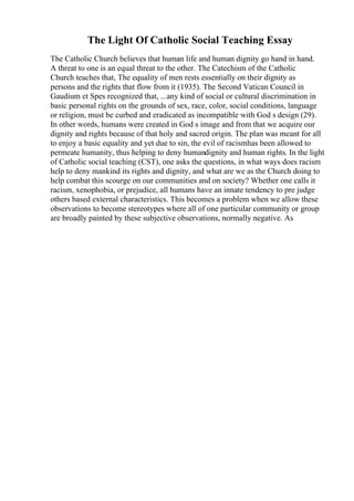 The Light Of Catholic Social Teaching Essay
The Catholic Church believes that human life and human dignity go hand in hand.
A threat to one is an equal threat to the other. The Catechism of the Catholic
Church teaches that, The equality of men rests essentially on their dignity as
persons and the rights that flow from it (1935). The Second Vatican Council in
Gaudium et Spes recognized that, ...any kind of social or cultural discrimination in
basic personal rights on the grounds of sex, race, color, social conditions, language
or religion, must be curbed and eradicated as incompatible with God s design (29).
In other words, humans were created in God s image and from that we acquire our
dignity and rights because of that holy and sacred origin. The plan was meant for all
to enjoy a basic equality and yet due to sin, the evil of racismhas been allowed to
permeate humanity, thus helping to deny humandignity and human rights. In the light
of Catholic social teaching (CST), one asks the questions, in what ways does racism
help to deny mankind its rights and dignity, and what are we as the Church doing to
help combat this scourge on our communities and on society? Whether one calls it
racism, xenophobia, or prejudice, all humans have an innate tendency to pre judge
others based external characteristics. This becomes a problem when we allow these
observations to become stereotypes where all of one particular community or group
are broadly painted by these subjective observations, normally negative. As
 