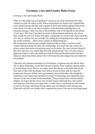 Germany s Sex and Gender Roles Essay
Germany s Sex and Gender Roles
What is it that makes up our identities? I mean us, not only Americans but other
cultures as well, the entire world. When tracing back my family tree I learned that
I am of half German descent with a quarter French and another quarter Irish in me.
I also think it is safe to say that a majority of the population reading this is of
European lineage. I don t say this to discriminate, only to be specific in the telling
of my story. The story I am about to recite is about humans and about one of our
basic needs for survival. Some will argue, saying that sex is not at all a basic need but
let s face it, without sex you wouldn t be reading this intriguing article right now, and
the world would be ... Show more content on Helpwriting.net ...
My anonymous female source simply explained that in today s western world
women fantasize about the fairy tale relationship. You know the one, where the
prince comes and carries the princess away on his horse. So, most women dream of
this fairy tale love, one where they feel safe and protected. Yes, I m sure women
appreciate today s male who helps out with the kids and the housework, but they
fantasize about that robust prince who will rescue her and conquer her and make her
his property.
That fairy tale moment reminded me of Germany s situation once the Berlin Wall
fell. In Peter Schneider s work The German Comedy, Peter explains what he refers
to as the Deep Freeze Theory. In simple terms this theory is the belief that on the
East Side of that wall the people were almost frozen in time with no room for
progression because of their strict government. Just on the other side though the
westerners were much more advanced in terms of technology and especially more
advance in the role of men in the household. These western men were household
helpers, no longer did the wives wait on their spouse hand and foot. The eastern
men however were frozen in a past time. A time were it was kosher for the women
to wait on the man, and where being macho was considered a must among men.
When the wall fell you couldn t have expected the men of the east to just jump ahead
 