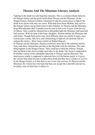 Theseus And The Minotaur Literary Analysis
Fighting to the death in a near hopeless situation. This is a common theme between
the Hunger Games and the greek myth about Theseus and the Minotaur. In the
Hunger Games, Katniss Everdeen volunteers to take her sisters place to fight to the
death in an Arena with only one victor. With help from Peeta Mellark, they survive
the Hunger Games and go back home to their families. In Theseus and the Minotaur,
King Minosdeclares that 14 people must be sent to him every 9 years, from the city
of Athens. They would be released into a labyrinthto fight the Minotaur, half man half
bull monster. With the help of the king s daughter, Theseus defeats the Minotaur and
sails home. Though both stories may seem different, there are similar in many ways.
Unnecessary cruelty, fake love, and volunteering to fight are all elements that are
connect the stories... Show more content on Helpwriting.net ...
In Theseus and the Minotaur, Theseus could have been fed to the minotaur and the
story ends there. Instead they put him in the labyrinth with the minotaur. The same
thing happens in the Hunger Games. They could have killed the tributes. Instead,
they put them in the Arena to fight each other to the death. The Arena is supposed to
be another version of the unbeatable labyrinth in Theseus and the Minotaur. The
unnecessary cruelty is supposed to represent how evil the human nature is. It gives
the victims false hope because it makes them think that they have a chance to survive.
In the Hunger Games, it is that there is one victor who survives. In Theseus and the
Minotaur, the victims have the hope that they can escape the Labyrinth and survive.
In reality, none of them have a chance to
 