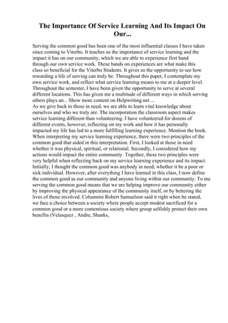 The Importance Of Service Learning And Its Impact On
Our...
Serving the common good has been one of the most influential classes I have taken
since coming to Viterbo. It teaches us the importance of service learning and the
impact it has on our community, which we are able to experience first hand
through our own service work. These hands on experiences are what make this
class so beneficial for the Viterbo Students. It gives us the opportunity to see how
rewarding a life of serving can truly be. Throughout this paper, I contemplate my
own service work, and reflect what service learning means to me at a deeper level.
Throughout the semester, I have been given the opportunity to serve at several
different locations. This has given me a multitude of different ways in which serving
others plays an... Show more content on Helpwriting.net ...
As we give back to those in need, we are able to learn vital knowledge about
ourselves and who we truly are. The incorporation the classroom aspect makes
service learning different than volunteering. I have volunteered for dozens of
different events, however, reflecting on my work and how it has personally
impacted my life has led to a more fulfilling learning experience. Mention the book.
When interpreting my service learning experience, there were two principles of the
common good that aided in this interpretation. First, I looked at those in need
whether it was physical, spiritual, or relational. Secondly, I considered how my
actions would impact the entire community. Together, these two principles were
very helpful when reflecting back on my service learning experience and its impact.
Initially, I thought the common good was anybody in need, whether it be a poor or
sick individual. However, after everything I have learned in this class, I now define
the common good as our community and anyone living within our community. To me
serving the common good means that we are helping improve our community either
by improving the physical appearance of the community itself, or by bettering the
lives of those involved. Columnist Robert Samuelson said it right when he stated,
we face a choice between a society where people accept modest sacrificed for a
common good or a more contentious society where group selfishly protect their own
benefits (Velasquez , Andre, Shanks,
 