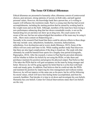 The Issue Of Ethical Dilemmas
Ethical dilemmas are presented to humanity often; dilemmas consist of controversial
choices, peer pressure, strong opinions of society on both sides, and pull against
personal values. However, the knowledge bank that a person has, or is willing to
acquire will influence the resolution made. Paul is a young man that has had several
accomplishments, including the starting position that he earned by working hard in
the weight room and on the field. Although, members of the team have been trying a
new performance enhancing drug that has shown remarkable results, is not on the
banned drug list yet and does not show up on drug tests. His coach seems to be
aware of the use, but has not acknowledged that members of the team may be using it
with... Show more content on Helpwriting.net ...
Secondly in his research Paul found that there could be adverse effects to these drugs
that may include: acne, dehydration, headaches, insomnia, hallucinations,
arrhythmias, liver dysfunction and at worst; death (Momaya, 2015). Some of the
effects will not come until later in life. While reading another study Paul discovers
that there are also legal complications if the drug is found out. The study tells that
ultimately he could be banned from sports for a lengthy time period (Georgiadis,
Papazoglou, 2014). After the research, it arises to Paul that his prevalent dilemma
will be whether to follow his beliefs by not using the PEDs; or take them and
perchance maintain his position and progress his physical output. Paul believes that
if he takes the PEDs that he will gain acceptance on the team by being stronger and
better. However, he will be going against his belief that he is at his best with hard
work and steady gains. In addition, Paul believes that he could not take the PEDs
and maintain his position by improving his time management and workout routine.
However, he will not improve at the same rate as his peers, but he will be following
his moral values, which will leave him feeling better accomplished, and from his
research, healthier. Paul decides it is time to sit down and investigate his core beliefs.
Humanity has core beliefs. Center for Clinical Interventions states that Core beliefs
are the very
 