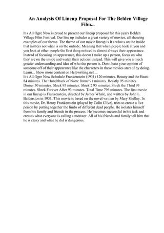 An Analysis Of Lineup Proposal For The Belden Village
Film...
It s All Ogre Now is proud to present our lineup proposal for this years Belden
Village Film Festival. Our line up includes a great variety of movies, all showing
examples of our theme. The theme of our movie lineup is It s what s on the inside
that matters not what is on the outside. Meaning that when people look at you and
you look at other people the first thing noticed is almost always their appearance.
Instead of focusing on appearance, this doesn t make up a person, focus on who
they are on the inside and watch their actions instead. This will give you a much
greater understanding and idea of who the person is. Don t base your opinion of
someone off of their appearance like the characters in these movies start of by doing.
Learn... Show more content on Helpwriting.net ...
It s All Ogre Now Schedule Frankenstein (1931) 120 minutes. Beauty and the Beast
84 minutes. The Hunchback of Notre Dame 91 minutes. Beastly 95 minutes.
Dinner 30 minutes. Shrek 95 minutes. Shrek 2 95 minutes. Shrek the Third 93
minutes. Shrek Forever After 93 minutes. Total Time 796 minutes. The first movie
in our lineup is Frankenstein, directed by James Whale, and written by John L.
Balderston in 1931. This movie is based on the novel written by Mary Shelley. In
this movie, Dr. Henry Frankenstein (played by Colin Clive), tries to create a live
person by putting together the limbs of different dead people. He isolates himself
from his family and friends in the process. He becomes successful in his task and
creates what everyone is calling a monster. All of his friends and family tell him that
he is crazy and what he did is dangerous.
 