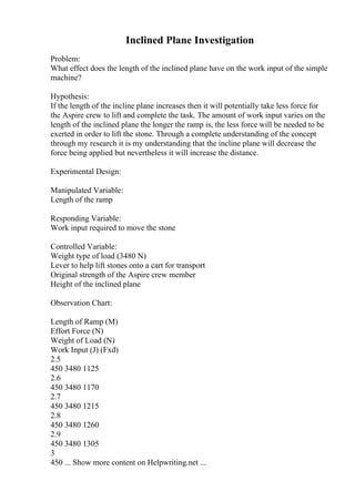 Inclined Plane Investigation
Problem:
What effect does the length of the inclined plane have on the work input of the simple
machine?
Hypothesis:
If the length of the incline plane increases then it will potentially take less force for
the Aspire crew to lift and complete the task. The amount of work input varies on the
length of the inclined plane the longer the ramp is, the less force will be needed to be
exerted in order to lift the stone. Through a complete understanding of the concept
through my research it is my understanding that the incline plane will decrease the
force being applied but nevertheless it will increase the distance.
Experimental Design:
Manipulated Variable:
Length of the ramp
Responding Variable:
Work input required to move the stone
Controlled Variable:
Weight type of load (3480 N)
Lever to help lift stones onto a cart for transport
Original strength of the Aspire crew member
Height of the inclined plane
Observation Chart:
Length of Ramp (M)
Effort Force (N)
Weight of Load (N)
Work Input (J) (Fxd)
2.5
450 3480 1125
2.6
450 3480 1170
2.7
450 3480 1215
2.8
450 3480 1260
2.9
450 3480 1305
3
450 ... Show more content on Helpwriting.net ...
 