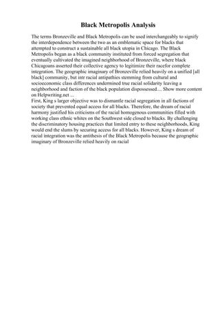 Black Metropolis Analysis
The terms Bronzeville and Black Metropolis can be used interchangeably to signify
the interdependence between the two as an emblematic space for blacks that
attempted to construct a sustainable all black utopia in Chicago. The Black
Metropolis began as a black community instituted from forced segregation that
eventually cultivated the imagined neighborhood of Bronzeville, where black
Chicagoans asserted their collective agency to legitimize their racefor complete
integration. The geographic imaginary of Bronzeville relied heavily on a unified [all
black] community, but intr racial antipathies stemming from cultural and
socioeconomic class differences undermined true racial solidarity leaving a
neighborhood and faction of the black population dispossessed.... Show more content
on Helpwriting.net ...
First, King s larger objective was to dismantle racial segregation in all factions of
society that prevented equal access for all blacks. Therefore, the dream of racial
harmony justified his criticisms of the racial homogenous communities filled with
working class ethnic whites on the Southwest side closed to blacks. By challenging
the discriminatory housing practices that limited entry to these neighborhoods, King
would end the slums by securing access for all blacks. However, King s dream of
racial integration was the antithesis of the Black Metropolis because the geographic
imaginary of Bronzeville relied heavily on racial
 
