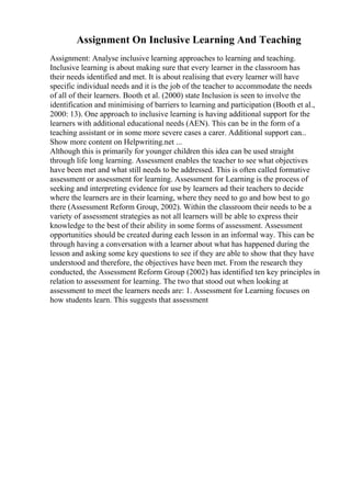 Assignment On Inclusive Learning And Teaching
Assignment: Analyse inclusive learning approaches to learning and teaching.
Inclusive learning is about making sure that every learner in the classroom has
their needs identified and met. It is about realising that every learner will have
specific individual needs and it is the job of the teacher to accommodate the needs
of all of their learners. Booth et al. (2000) state Inclusion is seen to involve the
identification and minimising of barriers to learning and participation (Booth et al.,
2000: 13). One approach to inclusive learning is having additional support for the
learners with additional educational needs (AEN). This can be in the form of a
teaching assistant or in some more severe cases a carer. Additional support can...
Show more content on Helpwriting.net ...
Although this is primarily for younger children this idea can be used straight
through life long learning. Assessment enables the teacher to see what objectives
have been met and what still needs to be addressed. This is often called formative
assessment or assessment for learning. Assessment for Learning is the process of
seeking and interpreting evidence for use by learners ad their teachers to decide
where the learners are in their learning, where they need to go and how best to go
there (Assessment Reform Group, 2002). Within the classroom their needs to be a
variety of assessment strategies as not all learners will be able to express their
knowledge to the best of their ability in some forms of assessment. Assessment
opportunities should be created during each lesson in an informal way. This can be
through having a conversation with a learner about what has happened during the
lesson and asking some key questions to see if they are able to show that they have
understood and therefore, the objectives have been met. From the research they
conducted, the Assessment Reform Group (2002) has identified ten key principles in
relation to assessment for learning. The two that stood out when looking at
assessment to meet the learners needs are: 1. Assessment for Learning focuses on
how students learn. This suggests that assessment
 
