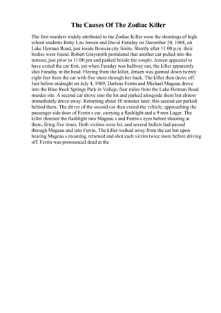 The Causes Of The Zodiac Killer
The first murders widely attributed to the Zodiac Killer were the shootings of high
school students Betty Lou Jensen and David Faraday on December 20, 1968, on
Lake Herman Road, just inside Benicia city limits. Shortly after 11:00 p.m. their
bodies were found. Robert Graysmith postulated that another car pulled into the
turnout, just prior to 11:00 pm and parked beside the couple. Jensen appeared to
have exited the car first, yet when Faraday was halfway out, the killer apparently
shot Faraday in the head. Fleeing from the killer, Jensen was gunned down twenty
eight feet from the car with five shots through her back. The killer then drove off.
Just before midnight on July 4, 1969, Darlene Ferrin and Michael Mageau drove
into the Blue Rock Springs Park in Vallejo, four miles from the Lake Herman Road
murder site. A second car drove into the lot and parked alongside them but almost
immediately drove away. Returning about 10 minutes later, this second car parked
behind them. The driver of the second car then exited the vehicle, approaching the
passenger side door of Ferrin s car, carrying a flashlight and a 9 mm Luger. The
killer directed the flashlight into Mageau s and Ferrin s eyes before shooting at
them, firing five times. Both victims were hit, and several bullets had passed
through Mageau and into Ferrin. The killer walked away from the car but upon
hearing Mageau s moaning, returned and shot each victim twice more before driving
off. Ferrin was pronounced dead at the
 