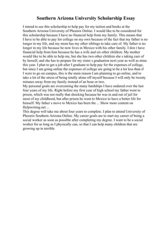 Southern Arizona University Scholarship Essay
I intend to use this scholarship to help pay for my tuition and books at the
Southern Arizona University of Phoenix Online. I would like to be considered for
this scholarship because I have no financial help from my family. This means that
I have to be able to pay for college on my own because of the fact that my father is no
longer in my life, and my mom has my other siblings to take care of. My father is no
longer in my life because he now lives in Mexico with his other family. I don t have
financial help from him because he has a wife and six other children. My mother
would like to be able to help me, but she has two other children she s taking care of
by herself, and she has to prepare for my sister s graduation next year as well as mine
this year. I plan to get a job after I graduate to help pay for the expenses of college,
but since I am going online the expenses of college are going to be a lot less than if
I were to go on campus, this is the main reason I am planning to go online, and to
take a lot of the stress of being totally alone off myself because I will only be twenty
minutes away from my family instead of an hour or two.
My personal goals are overcoming the many hardships I have endured over the last
four years of my life. Right before my first year of high school my father went to
prison, which was not really that shocking because he was in and out of jail for
most of my childhood, but after prison he went to Mexico to have a better life for
himself. My father s move to Mexico has been the ... Show more content on
Helpwriting.net ...
This degree will take me about four years to complete. I plan to attend University of
Phoenix Southern Arizona Online. My career goals are to start my career of being a
social worker as soon as possible after completing my degree. I want to be a social
worker for as long as I physically can, so that I can help many children that are
growing up in terrible
 