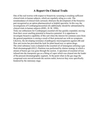 A Report On Clinical Trails
One of the real worries with respect to bioactivity screening is resulting sufficient
clinical trials in human subjects, which are regularly ailing as a rule. The
nonattendance of clinical trails seriously obstructs the development of the bioactive
part recognized as an option pharmaceutical or helpful specialist. In this way the
investigations of Cymbopogonessential oils additionally should be substantiated by
clinical trials in human subjects (JOEL, D. M. 1998).
Truly our enthusiasm for Cymbopogon essential oils has quickly expanded, moving
from their sweet smelling potential to bioactive potential. It is opportune to
investigate bioactive capability of this sort when the interest for common cures from
the general population is raising a result of their protected use with no symptoms.
Likewise, the developing resistance of pathogenic microorganisms against ebb and
flow anti toxins has provoked the look for plant based new or option drugs.
The citral substance were evaluated in the essential oil of lemongrass utilizing a gas
fluid chromatograph (GLC). Partition was performed by elution strategy in which a
stream of bearer gas was gone through the section. A specimen of essential oilwas
infused into the transporter gas as a fitting of vapor which was cleared into the leader
of the pressed chromatographic segment. At the point when in the gas stage the
compound were moved towards the section outlet, however they were specifically
hindered by the stationary stage.
 