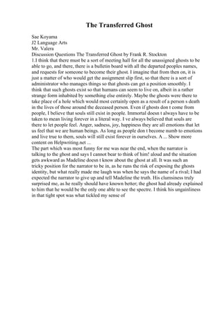 The Transferred Ghost
Sae Koyama
J2 Language Arts
Mr. Valera
Discussion Questions The Transferred Ghost by Frank R. Stockton
1.I think that there must be a sort of meeting hall for all the unassigned ghosts to be
able to go, and there, there is a bulletin board with all the departed peoples names,
and requests for someone to become their ghost. I imagine that from then on, it is
just a matter of who would get the assignment slip first, so that there is a sort of
administrator who manages things so that ghosts can get a position smoothly. I
think that such ghosts exist so that humans can seem to live on, albeit in a rather
strange form inhabited by something else entirely. Maybe the ghosts were there to
take place of a hole which would most certainly open as a result of a person s death
in the lives of those around the deceased person. Even if ghosts don t come from
people, I believe that souls still exist in people. Immortal doesn t always have to be
taken to mean living forever in a literal way. I ve always believed that souls are
there to let people feel. Anger, sadness, joy, happiness they are all emotions that let
us feel that we are human beings. As long as people don t become numb to emotions
and live true to them, souls will still exist forever in ourselves. A ... Show more
content on Helpwriting.net ...
The part which was most funny for me was near the end, when the narrator is
talking to the ghost and says I cannot bear to think of him! aloud and the situation
gets awkward as Madeline doesn t know about the ghost at all. It was such an
tricky position for the narrator to be in, as he runs the risk of exposing the ghosts
identity, but what really made me laugh was when he says the name of a rival; I had
expected the narrator to give up and tell Madeline the truth. His clumsiness truly
surprised me, as he really should have known better; the ghost had already explained
to him that he would be the only one able to see the spectre. I think his ungainliness
in that tight spot was what tickled my sense of
 