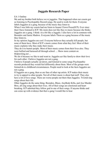 Juggalo Research Paper
EA 1 Outline
Me and my brother both believe we re juggalos. That happened when our cousin got
us listening to Psychopathic Record songs. He used to work for them. Everyone
labels Juggalos as a gang, because of the music they listen to.
When I was little my cousin had me listen to Insane Clown Posse(ICP). Ever since
then I have listened to ICP. My mom does not like they re music because she thinks
Juggalos are a gang. I think i m a bit like a Juggalo. I also have a lot in common with
Boondox and Jamie Madrox. Everyone labels Them as a gang because of the music
they listen to.
In my opinion Juggalos are cool. Everyone believes they actually kill people, but
none of them have. Most of ICP s music comes from what they feel. Most of their
music explains why they make their music.
They do it to humor people. Most of their music comes from their lives also. They
were bullied and harassed all through school. ... Show more content on
Helpwriting.net ...
We do it because we like to and want to. Juggalos act like familyto show their love
for each other. I believe Juggalos are not a gang.
I believe if people actually sat down, and listened to some songs Psychopathic
records produced they would feel differently about them. Most of the groups were
formed do to childhood circumstances. People need to look at the facts Juggalos are
not a gang.
If Juggalos are a gang, then so are fans of other rap artists. ICP makes their music
to try to appeal to other people. Not all of their music is about bad stuff. They also
have a lot of love songs. There are worse people out there than Juggalos. Twiztid sing
songs about their life.
Other Juggalos do the same thing. Boondox, Blaze, AnyBody Killa, and Axe Murder
Bros, all sing songs about their lives. All of their songs are emotional and heart
breaking. ICP admitted they follow god in one of their songs. If anyone thinks and
can come up with evidence that their a gang I would like to hear
 