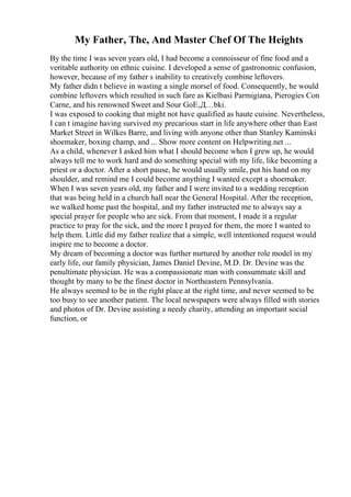 My Father, The, And Master Chef Of The Heights
By the time I was seven years old, I had become a connoisseur of fine food and a
veritable authority on ethnic cuisine. I developed a sense of gastronomic confusion,
however, because of my father s inability to creatively combine leftovers.
My father didn t believe in wasting a single morsel of food. Consequently, he would
combine leftovers which resulted in such fare as Kielbasi Parmigiana, Pierogies Con
Carne, and his renowned Sweet and Sour GoЕ‚Д…bki.
I was exposed to cooking that might not have qualified as haute cuisine. Nevertheless,
I can t imagine having survived my precarious start in life anywhere other than East
Market Street in Wilkes Barre, and living with anyone other than Stanley Kaminski
shoemaker, boxing champ, and ... Show more content on Helpwriting.net ...
As a child, whenever I asked him what I should become when I grew up, he would
always tell me to work hard and do something special with my life, like becoming a
priest or a doctor. After a short pause, he would usually smile, put his hand on my
shoulder, and remind me I could become anything I wanted except a shoemaker.
When I was seven years old, my father and I were invited to a wedding reception
that was being held in a church hall near the General Hospital. After the reception,
we walked home past the hospital, and my father instructed me to always say a
special prayer for people who are sick. From that moment, I made it a regular
practice to pray for the sick, and the more I prayed for them, the more I wanted to
help them. Little did my father realize that a simple, well intentioned request would
inspire me to become a doctor.
My dream of becoming a doctor was further nurtured by another role model in my
early life, our family physician, James Daniel Devine, M.D. Dr. Devine was the
penultimate physician. He was a compassionate man with consummate skill and
thought by many to be the finest doctor in Northeastern Pennsylvania.
He always seemed to be in the right place at the right time, and never seemed to be
too busy to see another patient. The local newspapers were always filled with stories
and photos of Dr. Devine assisting a needy charity, attending an important social
function, or
 