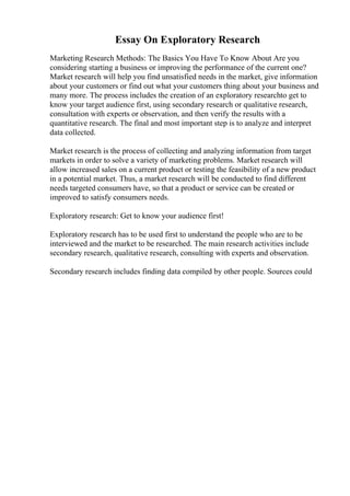 Essay On Exploratory Research
Marketing Research Methods: The Basics You Have To Know About Are you
considering starting a business or improving the performance of the current one?
Market research will help you find unsatisfied needs in the market, give information
about your customers or find out what your customers thing about your business and
many more. The process includes the creation of an exploratory researchto get to
know your target audience first, using secondary research or qualitative research,
consultation with experts or observation, and then verify the results with a
quantitative research. The final and most important step is to analyze and interpret
data collected.
Market research is the process of collecting and analyzing information from target
markets in order to solve a variety of marketing problems. Market research will
allow increased sales on a current product or testing the feasibility of a new product
in a potential market. Thus, a market research will be conducted to find different
needs targeted consumers have, so that a product or service can be created or
improved to satisfy consumers needs.
Exploratory research: Get to know your audience first!
Exploratory research has to be used first to understand the people who are to be
interviewed and the market to be researched. The main research activities include
secondary research, qualitative research, consulting with experts and observation.
Secondary research includes finding data compiled by other people. Sources could
 