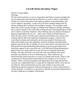 Lsi Life Styles Inventory Paper
GM 591 Yvonne Hobbs
LSI Paper
The life styles inventory is a survey of questions that help us to gain an insight into
our own personality and what type of behaviors we exert to others as individuals.
It helps us to look at the positive and negative qualities of our personalities and
ways to improve upon them. A look at my LSI styles complex radiates that my
primary thinking style is linked to the avoidance category. The avoidance scale
states that I tend to use the strategy of withdrawal by hiding my feelings and being
shy to express myself. It also states that as things become more threatening to me the
more I tend to avoid those situations. These thinking styles are linked to feelings of
denying responsibility for my own ... Show more content on Helpwriting.net ...
There are times where I feel the need to dominate and lead the way such as when
working with my dad in his apartment management company. I observe him
overruling his tenants and exerting his power to put people in their place and
follow the complex rules and regulations, and have somehow manifested those
qualities into myself, like in example, if I am at work and he is not there then I do
find myself to be quite dominating and exerting my power to get tenants to do
what there suppose to do or pay their rent. I also find myself being dominating to
people I know are weaker than me or just shy and not outspoken about their
feelings. The other style that I was tied with is the conventional scale which
measures my tendency to act in a conforming way. These tendencies are
characterized by perceiving rules as a source of comfort and security. There is also
a preference for staying unseen and unnoticed and a tendency to cover up my
mistakes. There is also preoccupation with appearing to be average and just like
everyone else. Additionally there is a reduction in originality which is very true for
my behavior. These characteristics are also a bit contrary to my power and
authoritarian style but somehow I find myself being shy as well as authoritarian in
certain situations. I would have to say however that the conventional characteristic is
one that I might have to disagree with because
 