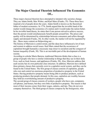 The Major Classical Theorists Influenced The Economics
Of...
Three major classical theorists have attempted to interpret why societies change.
They are Adam Smith, Max Weber, and Karl Marx (Franks, 35). These three have
inspired a lot of people down the years. Adam Smith is known as the theoretical
father of modern economics. In 1776, Smith argued that the invisible hand of the
market would change the economics of a nation and it would make the nation better.
In his invisible hand theory, he states that if one person strived to achieve success,
then the person would simultaneously benefit people around him. The prices and
quality will be determined by relationships between consumers and sellers through
supply and demand (Franks, 34). In other words, the market will not be regulated by
the... Show more content on Helpwriting.net ...
The history of Marxism is controversial, and the ideas have influenced a lot of men
and women to address social issues. Karl Marx stated that the occurrence of
capitalism brought humanity a necessary step closer to socialism and the conquest of
human inequality (Frank, 30). This is an inevitable part of the development of human
society.
According to scholar Mario Barrera, traditional Marxists thinks that a class is a
group of people who have a similar relationship in things that they use in their daily
lives, such as food, houses, and appliances (Franks, 30). Also, Marxists address that
each society has its own particular class structure. In addition, Marxists have defined
three primary classes that currently exist in a capitalist social system, and they can be
found in the United States. The first group of classes consists of capitalists, people
who own and control an enormous proportion of productive property in the United
States. Having productive property means being able to produce products, such as
producing products that people demand. In this case, capitalists are wealthy because
they hold an overwhelming amount of productive property.
The second group of classes consists of workers, people who have cars, computers.
cell phones, and homes, but they own little of productive property. The reason is that
most of their income comes from their wages, salaries, and tips. They do not own
company themselves. The third group of classes compose by the bourgeoisie, who
 