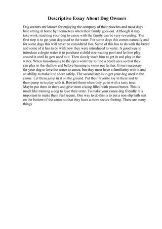 Descriptive Essay About Dog Owners
Dog owners are known for enjoying the company of their pooches and most dogs
hate sitting at home by themselves when their family goes out. Although it may
take work, teaching your dog to canoe with the family can be very rewarding. The
first step is to get your dog used to the water. For some dogs this comes naturally and
for some dogs this will never be considered fun. Some of this has to do with the breed
and some of it has to do with how they were introduced to water. A good way to
introduce a dogto water is to purchase a child size wading pool and let him play
around it until he gets used to it. Then slowly teach him to get in and play in the
water. When transitioning to the open water try to find a beach area so that they
can play in the shallow end before learning to swim out farther. It isn t necessary
for your dog to love the water to canoe, but they must have a familiarity with it and
an ability to make it to shore safely. The second step is to get your dog used to the
canoe. Let them jump in it on the ground. Put their favorite toy in there and let
them jump in to play with it. Reward them when they go in with a tasty treat.
Maybe put them in there and give them a kong filled with peanut butter. This is
much like training a dog to love their crate. To make your canoe dog friendly it is
important to make them feel secure. One way to do this is to put a non slip bath mat
on the bottom of the canoe so that they have a more secure footing. There are many
things
 