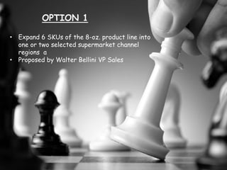 OPTION 1
• Expand 6 SKUs of the 8-oz. product line into
one or two selected supermarket channel
regions a
• Proposed by Walter Bellini VP Sales
 