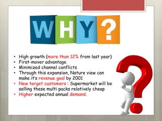 • High growth (more than 12% from last year)
• First-mover advantage
• Minimized channel conflicts
• Through this expansion, Nature view can
make it’s revenue goal by 2001
• New target customers : Supermarket will be
selling these multi packs relatively cheap
• Higher expected annual demand.
 