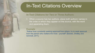 In-Text Citations Overview
In-Text Citations for Two or Three Authors
 When a source has two authors, place both authors’ names in
the order in which they appear on the source, with the word
and separating them.
Example
“Rather than constantly seeking approval from others, try to seek approval
from the person who matters the most - yourself” (Bardes, Shelley and
Schmidt, 2011).
 