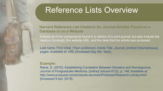 Reference Lists Overview
.
Harvard Reference List Citations for Journal Articles Found on a
Database or on a Website
Include all of the components found in a citation of a print journal, but also include the
medium ([online]), the website URL, and the date that the article was accessed.
Last name, First initial. (Year published). Article Title. Journal, [online] Volume(Issue),
pages. Available at: URL [Accessed Day Mo. Year].
Example:
Raina, S. (2015). Establishing Correlation Between Genetics and Nonresponse.
Journal of Postgraduate Medicine, [online] Volume 61(2), p. 148. Available at:
http://www.proquest.com/products-services/ProQuest-Research-Library.html
[Accessed 8 Apr. 2015].
 
