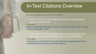 In-Text Citations Overview
In-Text Citations for One Author
 Author’s last name and Year the source was published are
placed in parenthesis
Example
Gatsby’s infatuation with Daisy is often revealed in the story, often in simple
phrases (Fitzgerald, 2004).
 If the author’s name is already used in the body of the text,
then students should exclude it from the in-text citation.
Example
Fitzgerald’s use of “old sport” throughout the novel suggests that Gatsby
considered Nick Caraway a close friend (2004).
 