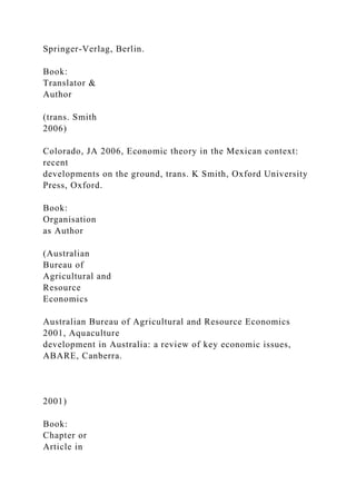 Springer-Verlag, Berlin.
Book:
Translator &
Author
(trans. Smith
2006)
Colorado, JA 2006, Economic theory in the Mexican context:
recent
developments on the ground, trans. K Smith, Oxford University
Press, Oxford.
Book:
Organisation
as Author
(Australian
Bureau of
Agricultural and
Resource
Economics
Australian Bureau of Agricultural and Resource Economics
2001, Aquaculture
development in Australia: a review of key economic issues,
ABARE, Canberra.
2001)
Book:
Chapter or
Article in
 