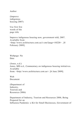 Author
(Improve
indigenous
housing 2007)
Use first few
words of the
page title
Improve indigenous housing now, government told, 2007.
Available from:
<http://www.architecture.com.au/i-cms?page=10220> . [8
February 2009].
Webpage: No
Date
(Jones, n.d.)
Jones, MD n.d., Commentary on indigenous housing initiatives.
Available
from: <http://www.architecture.com.au>. [6 June 2009].
Web
Document
(Department of
Industry,
Tourism and
Resources 2006)
Department of Industry, Tourism and Resources 2006, Being
Prepared for an
Influenza Pandemic: a Kit for Small Businesses, Government of
 