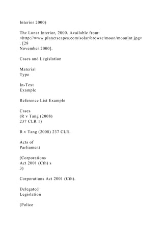 Interior 2000)
The Lunar Interior, 2000. Available from:
<http://www.planetscapes.com/solar/browse/moon/moonint.jpg>
. [28
November 2000].
Cases and Legislation
Material
Type
In-Text
Example
Reference List Example
Cases
(R v Tang (2008)
237 CLR 1)
R v Tang (2008) 237 CLR.
Acts of
Parliament
(Corporations
Act 2001 (Cth) s
3)
Corporations Act 2001 (Cth).
Delegated
Legislation
(Police
 